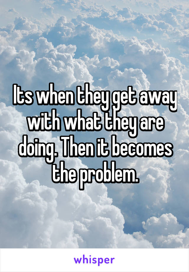 Its when they get away with what they are doing. Then it becomes the problem.