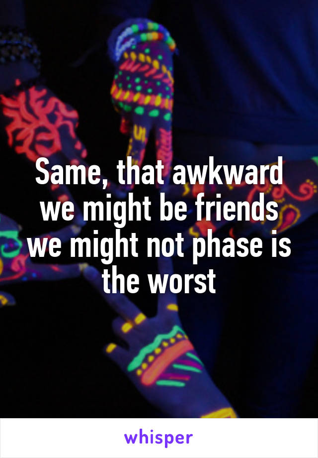 Same, that awkward we might be friends we might not phase is the worst