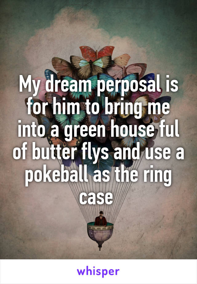 My dream perposal is for him to bring me into a green house ful of butter flys and use a pokeball as the ring case 
