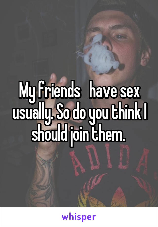 My friends   have sex usually. So do you think I should join them. 