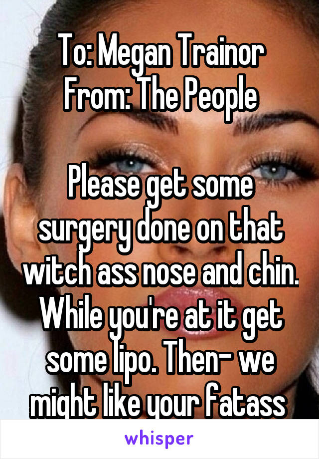 To: Megan Trainor
From: The People

Please get some surgery done on that witch ass nose and chin. While you're at it get some lipo. Then- we might like your fatass 