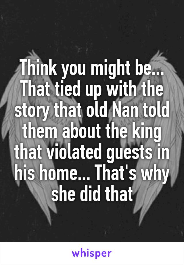 Think you might be... That tied up with the story that old Nan told them about the king that violated guests in his home... That's why she did that