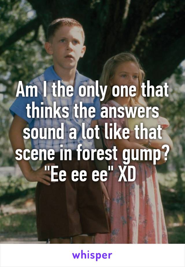 Am I the only one that thinks the answers sound a lot like that scene in forest gump? "Ee ee ee" XD 