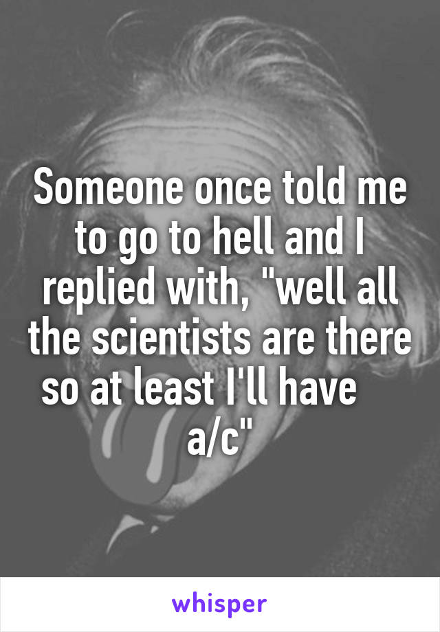 Someone once told me to go to hell and I replied with, "well all the scientists are there so at least I'll have     a/c"