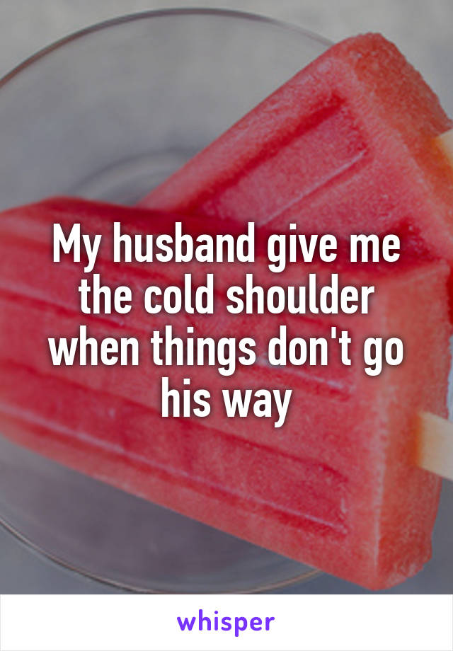 My husband give me the cold shoulder when things don't go his way