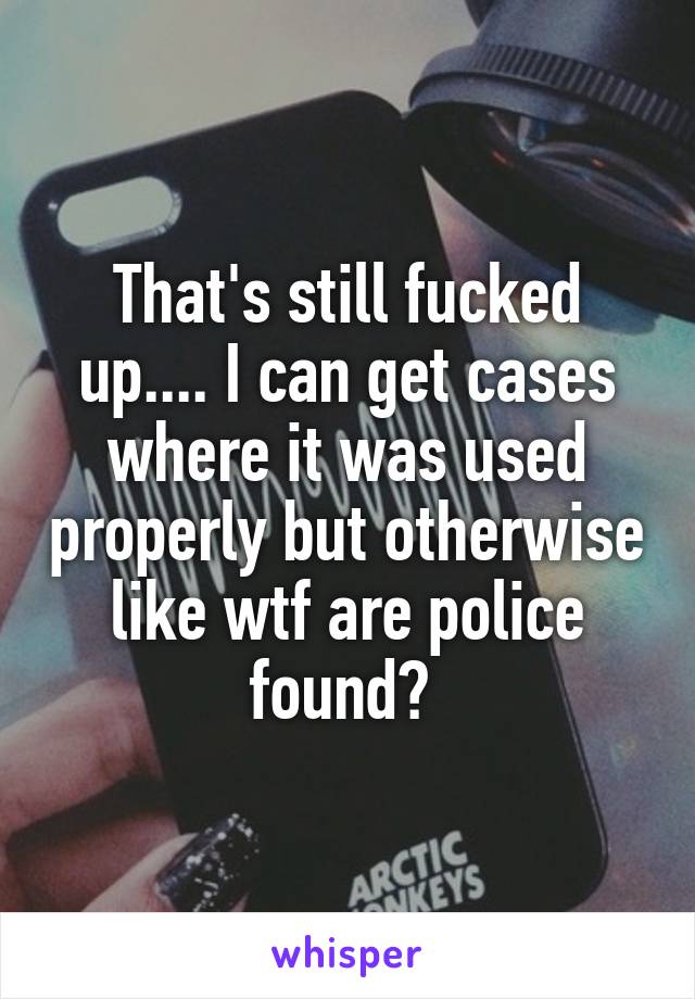 That's still fucked up.... I can get cases where it was used properly but otherwise like wtf are police found? 