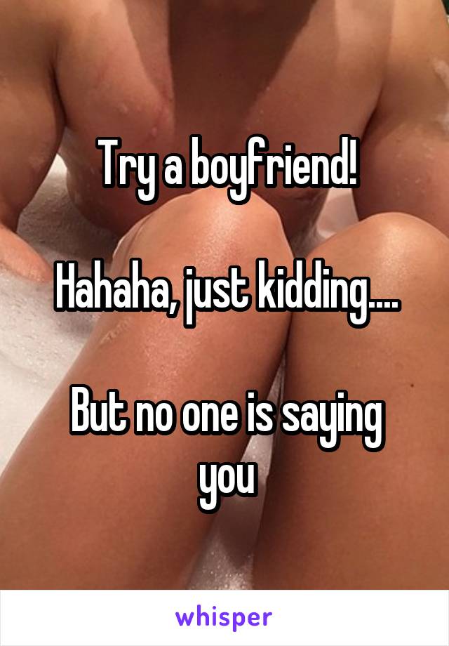 Try a boyfriend!

Hahaha, just kidding....

But no one is saying you