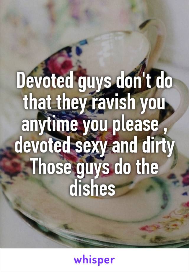 Devoted guys don't do that they ravish you anytime you please , devoted sexy and dirty
Those guys do the dishes 