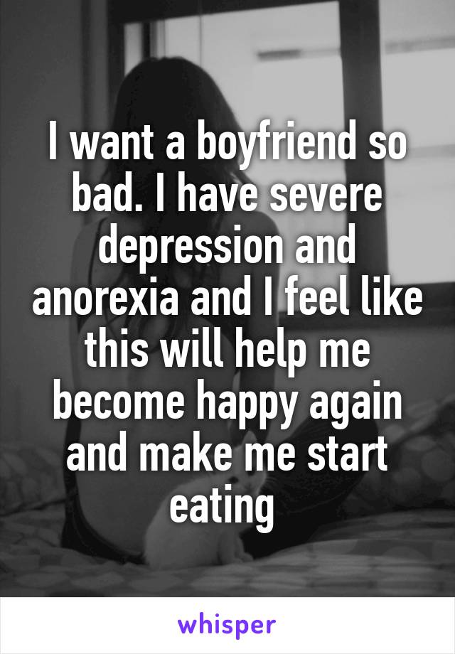 I want a boyfriend so bad. I have severe depression and anorexia and I feel like this will help me become happy again and make me start eating 