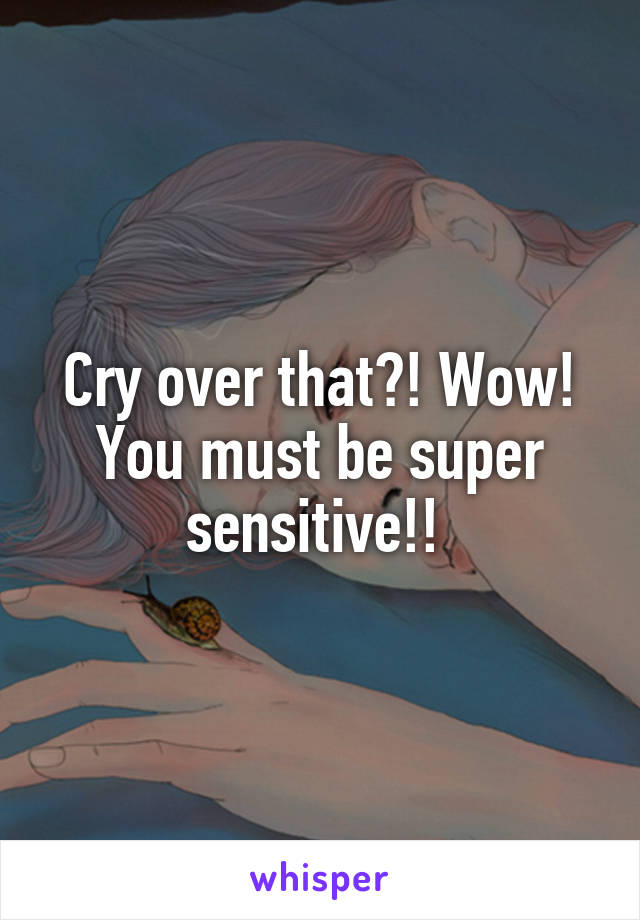 Cry over that?! Wow! You must be super sensitive!! 