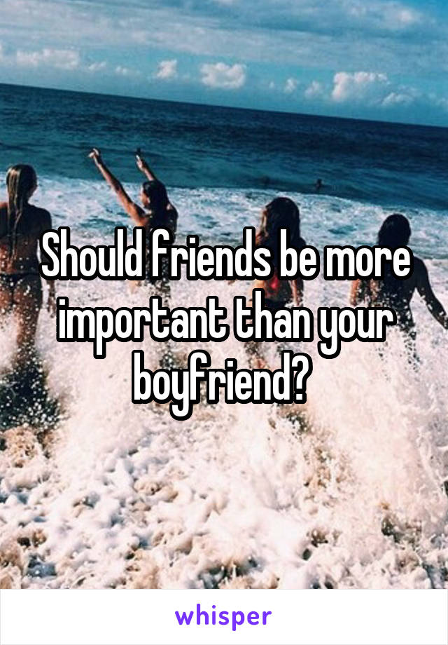 Should friends be more important than your boyfriend? 