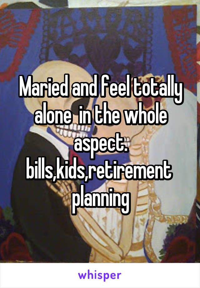 Maried and feel totally alone  in the whole aspect. bills,kids,retirement  planning