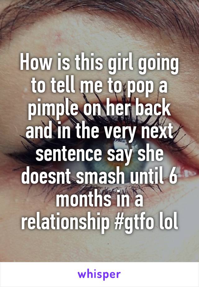 How is this girl going to tell me to pop a pimple on her back and in the very next sentence say she doesnt smash until 6 months in a relationship #gtfo lol