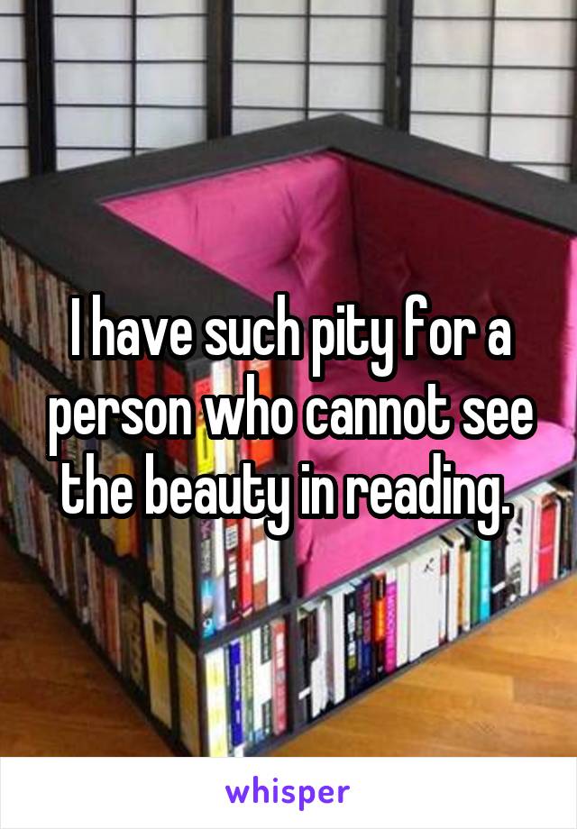 I have such pity for a person who cannot see the beauty in reading. 