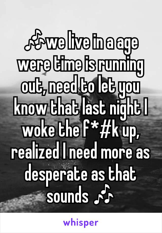 🎶we live in a age were time is running out, need to let you know that last night I woke the f*#k up, realized I need more as desperate as that sounds 🎶