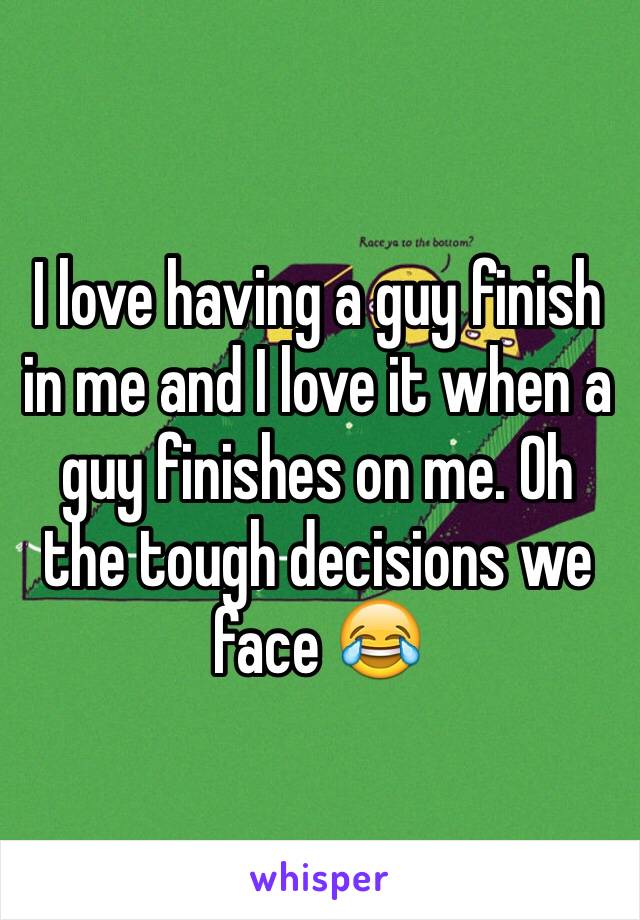 I love having a guy finish in me and I love it when a guy finishes on me. Oh the tough decisions we face 😂