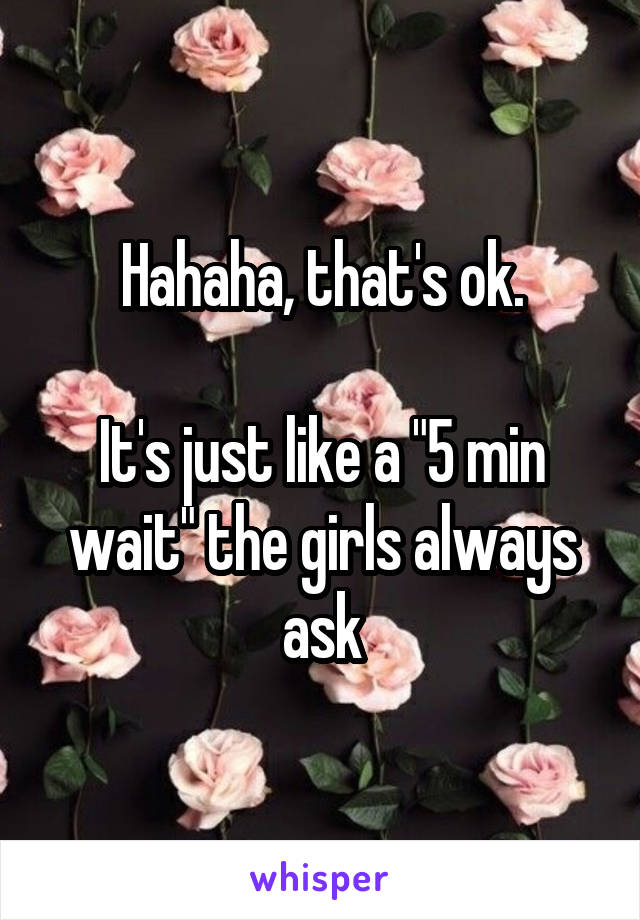 Hahaha, that's ok.

It's just like a "5 min wait" the girls always ask