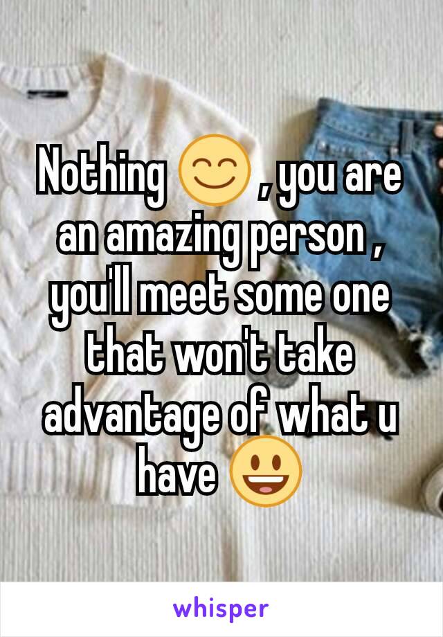 Nothing 😊 , you are an amazing person , you'll meet some one that won't take advantage of what u have 😃