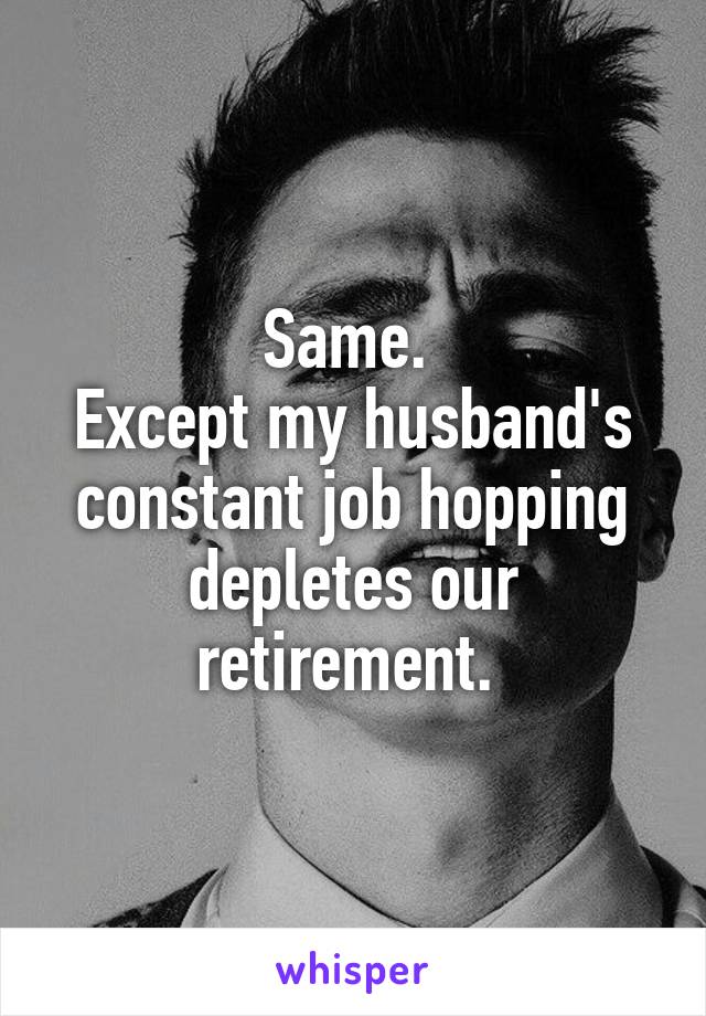 Same. 
Except my husband's constant job hopping depletes our retirement. 