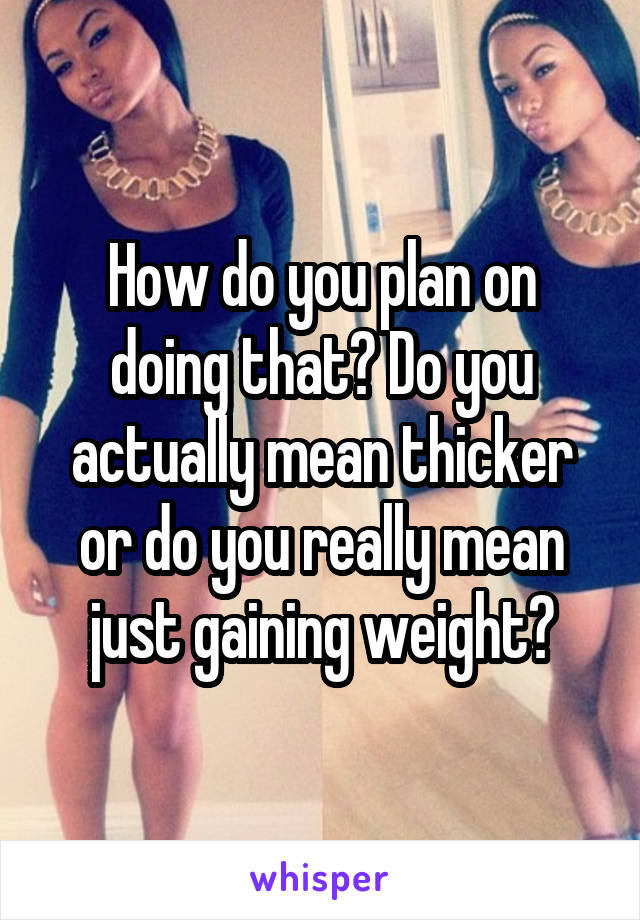 How do you plan on doing that? Do you actually mean thicker or do you really mean just gaining weight?