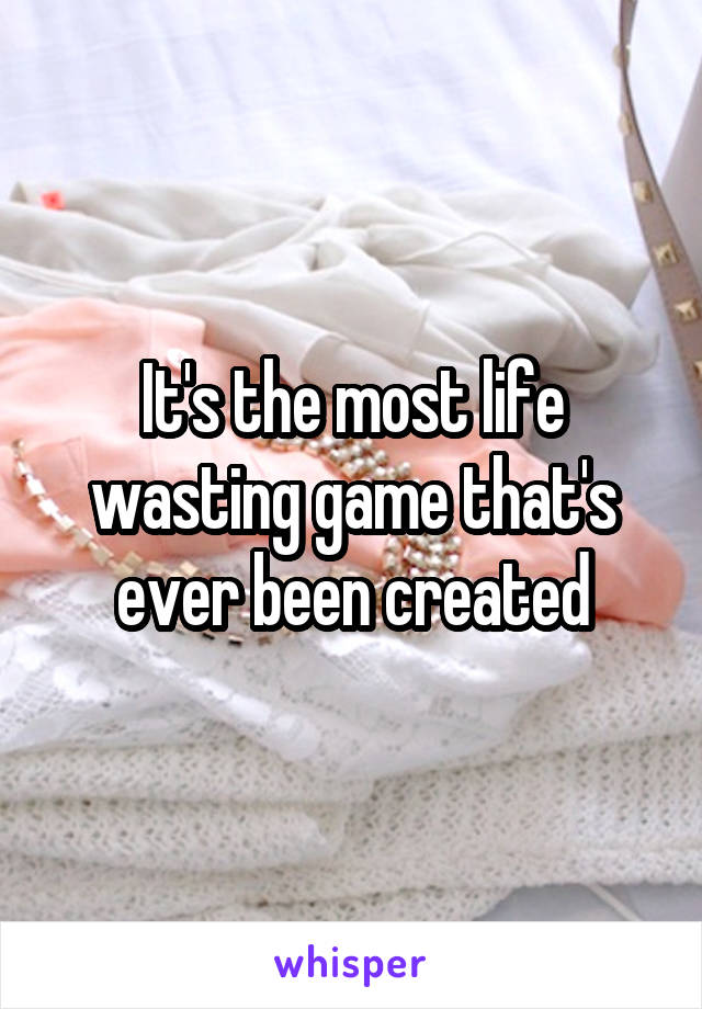 It's the most life wasting game that's ever been created