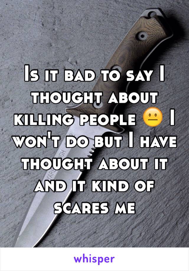 Is it bad to say I thought about killing people 😐 I won't do but I have thought about it and it kind of scares me