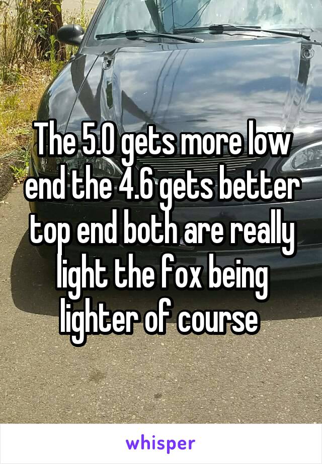 The 5.0 gets more low end the 4.6 gets better top end both are really light the fox being lighter of course 