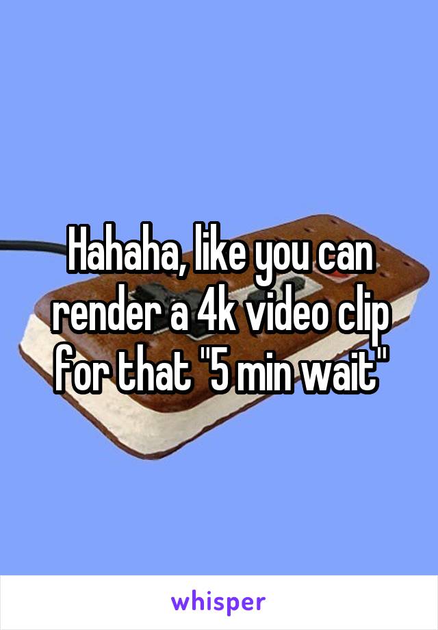 Hahaha, like you can render a 4k video clip for that "5 min wait"