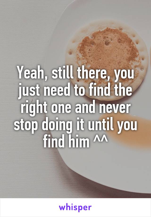 Yeah, still there, you just need to find the right one and never stop doing it until you find him ^^