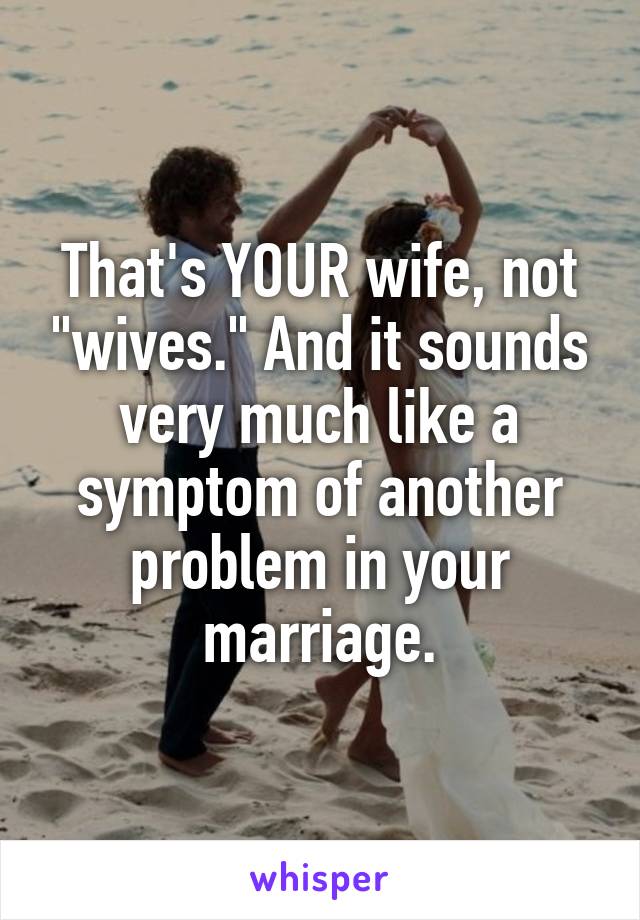 That's YOUR wife, not "wives." And it sounds very much like a symptom of another problem in your marriage.