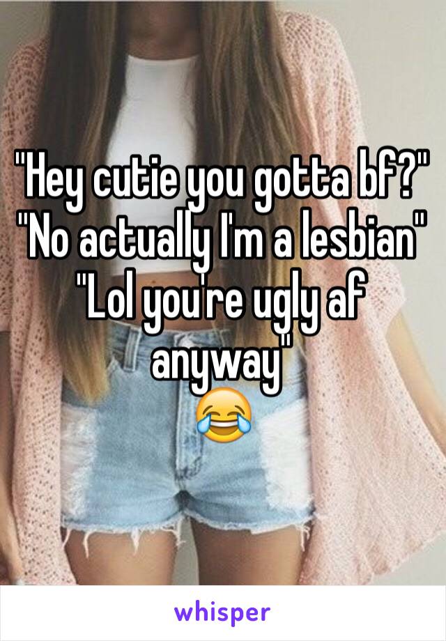 "Hey cutie you gotta bf?"
"No actually I'm a lesbian" 
"Lol you're ugly af anyway"
😂