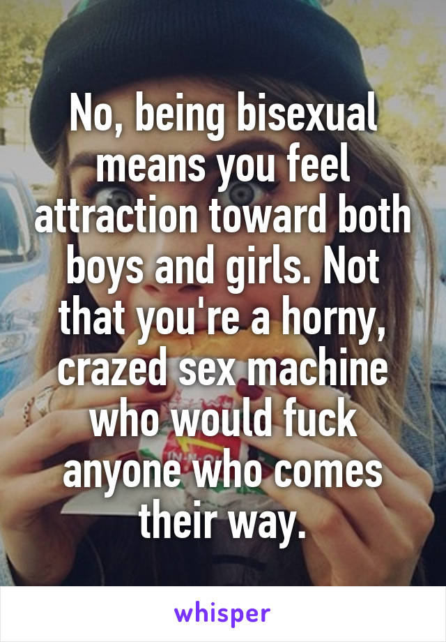 No, being bisexual means you feel attraction toward both boys and girls. Not that you're a horny, crazed sex machine who would fuck anyone who comes their way.