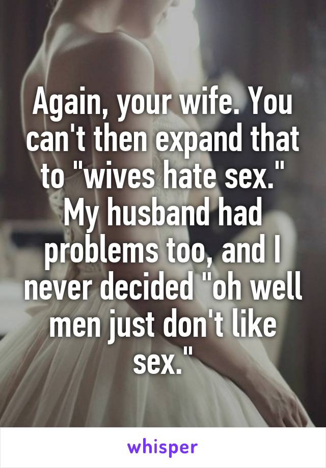 Again, your wife. You can't then expand that to "wives hate sex." My husband had problems too, and I never decided "oh well men just don't like sex."