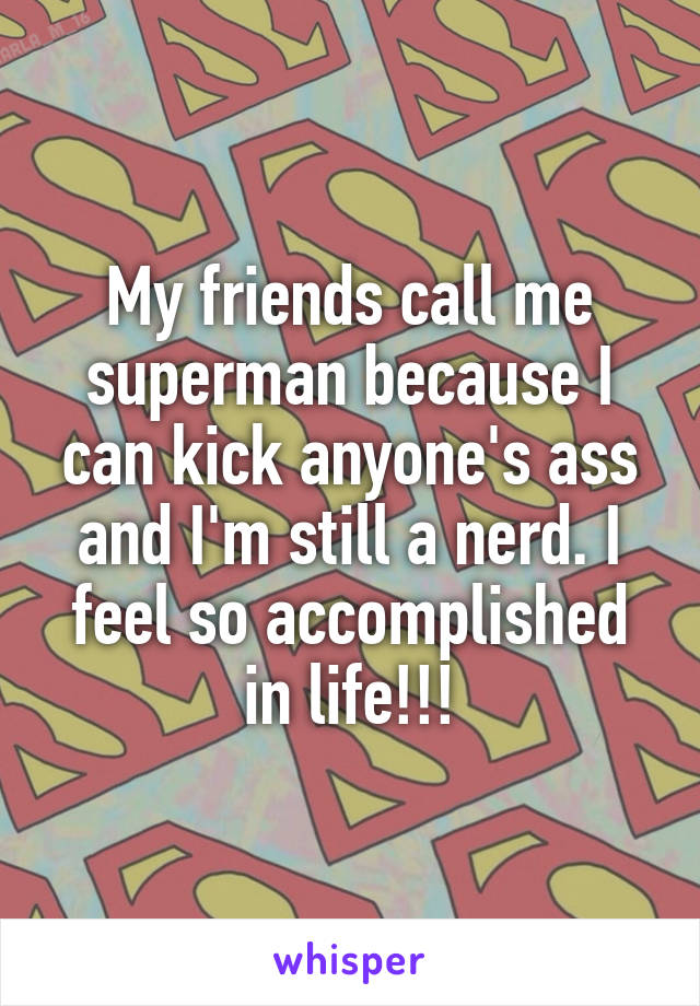 My friends call me superman because I can kick anyone's ass and I'm still a nerd. I feel so accomplished in life!!!