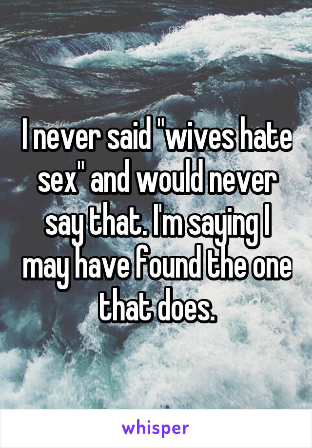 I never said "wives hate sex" and would never say that. I'm saying I may have found the one that does.