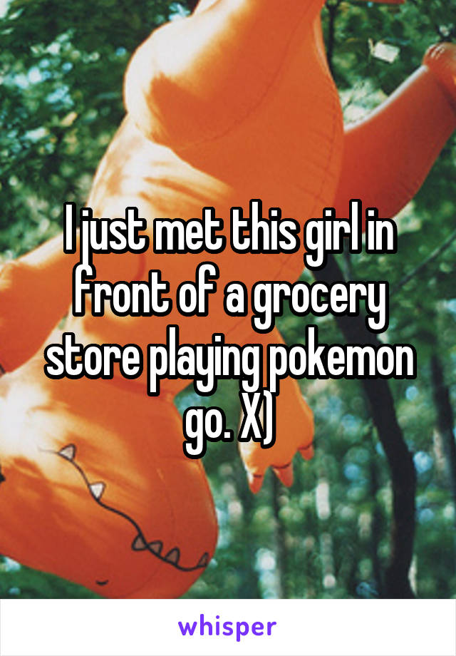 I just met this girl in front of a grocery store playing pokemon go. X)