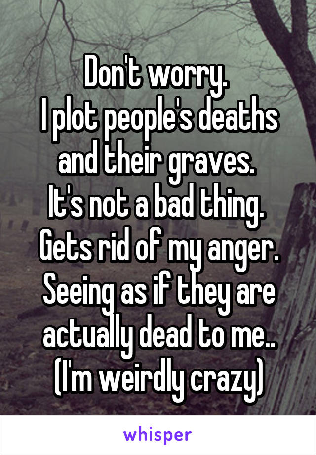 Don't worry. 
I plot people's deaths and their graves. 
It's not a bad thing. 
Gets rid of my anger.
Seeing as if they are actually dead to me..
(I'm weirdly crazy)