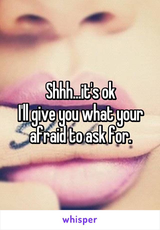 Shhh...it's ok
I'll give you what your afraid to ask for.