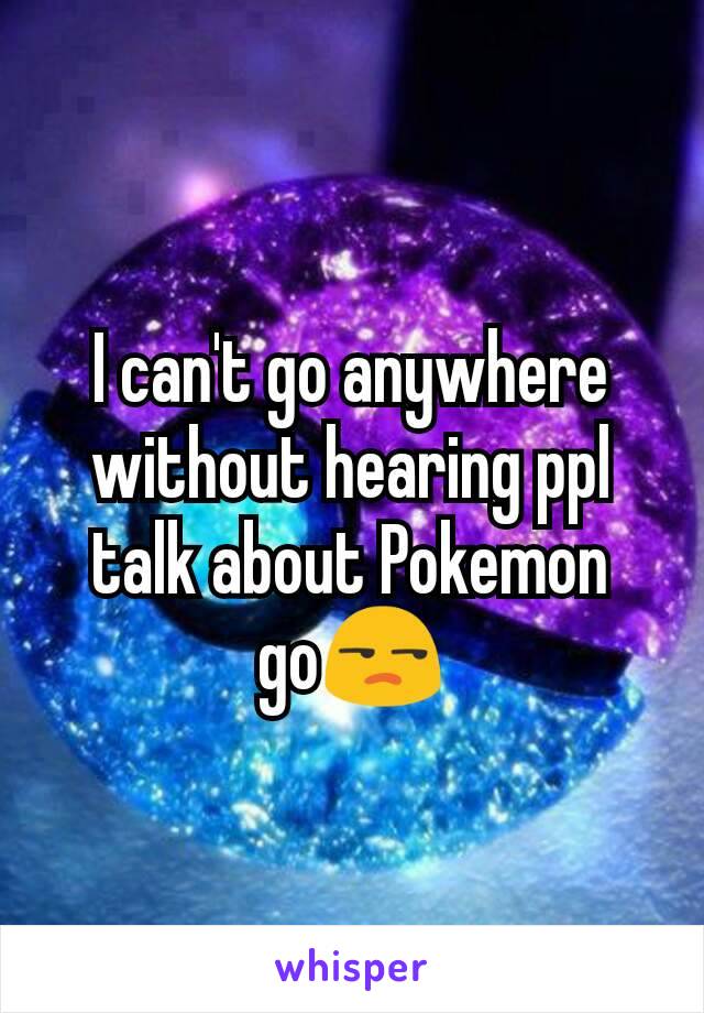 I can't go anywhere without hearing ppl talk about Pokemon go😒