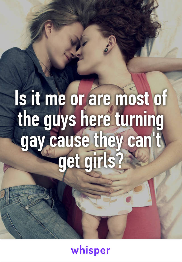 Is it me or are most of the guys here turning gay cause they can't get girls?