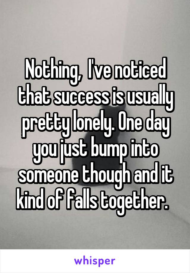 Nothing,  I've noticed that success is usually pretty lonely. One day you just bump into someone though and it kind of falls together.  