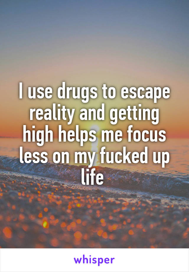 I use drugs to escape reality and getting high helps me focus less on my fucked up life 