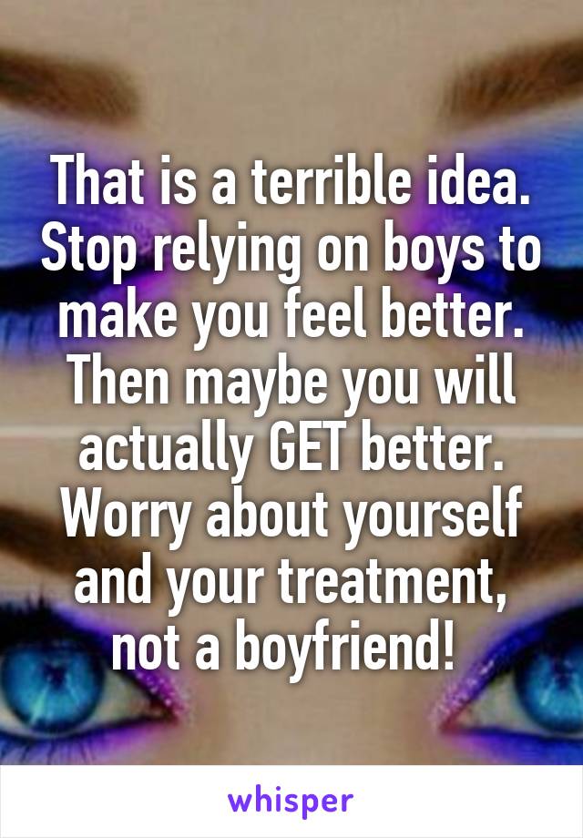 That is a terrible idea. Stop relying on boys to make you feel better. Then maybe you will actually GET better. Worry about yourself and your treatment, not a boyfriend! 