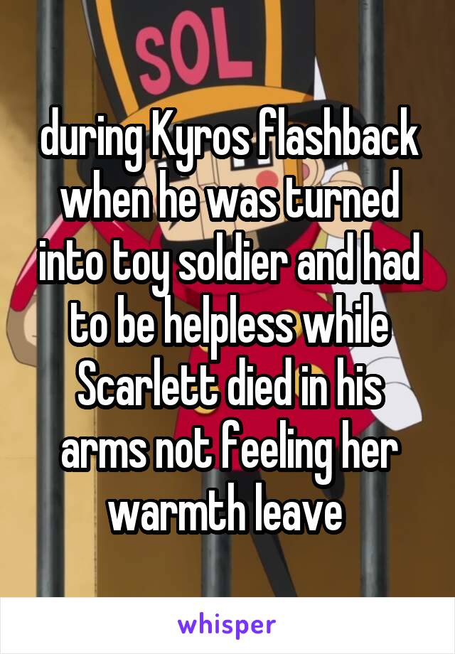 during Kyros flashback when he was turned into toy soldier and had to be helpless while Scarlett died in his arms not feeling her warmth leave 