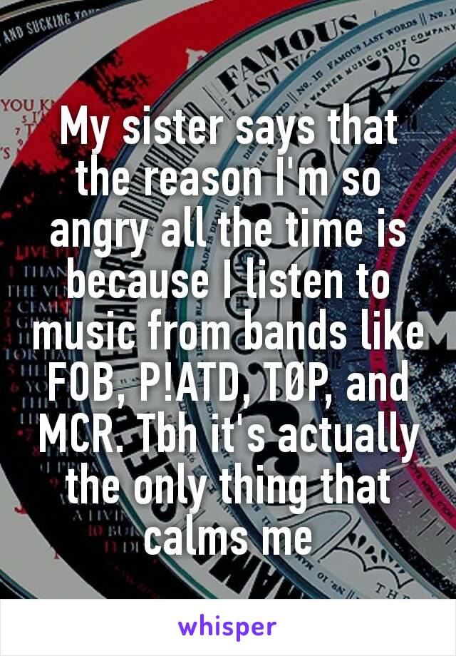 My sister says that the reason I'm so angry all the time is because I listen to music from bands like FOB, P!ATD, TØP, and MCR. Tbh it's actually the only thing that calms me