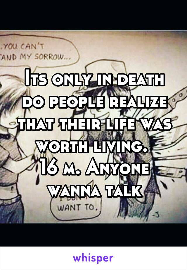 Its only in death do people realize that their life was worth living. 
16 m. Anyone wanna talk