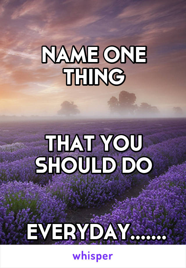 
NAME ONE THING


THAT YOU SHOULD DO


 EVERYDAY.......