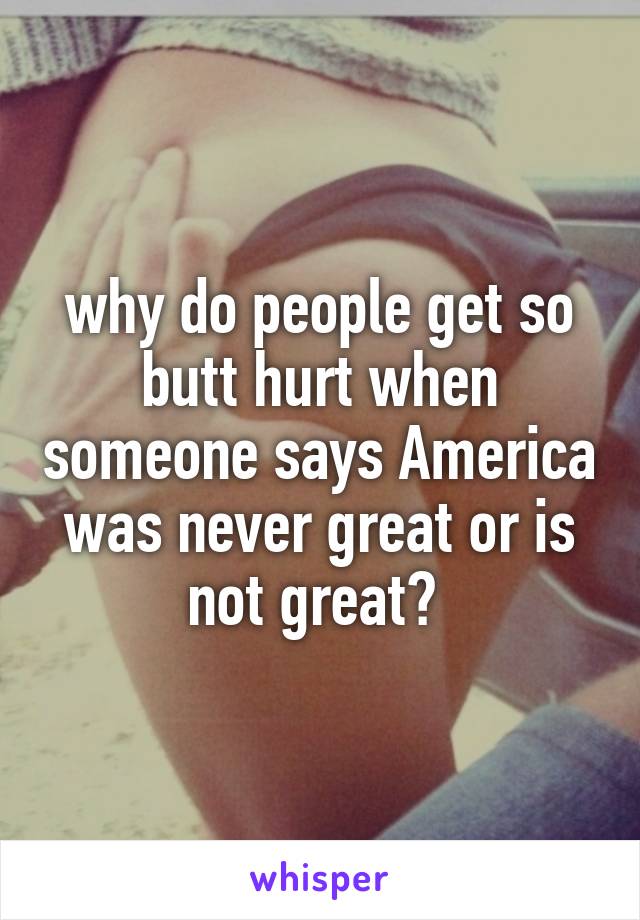 why do people get so butt hurt when someone says America was never great or is not great? 