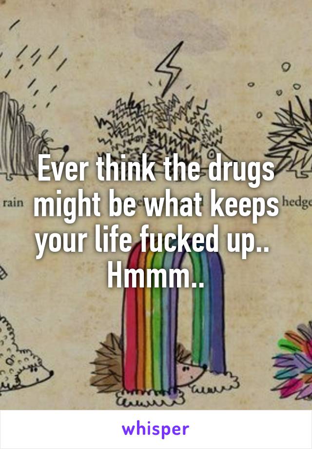 Ever think the drugs might be what keeps your life fucked up..  Hmmm..