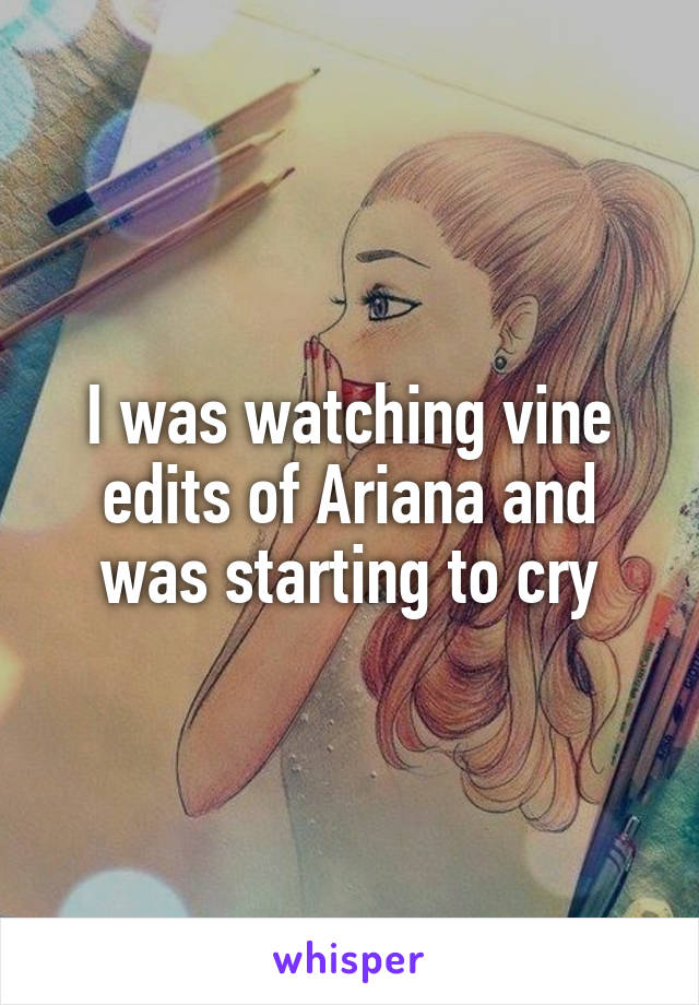 I was watching vine edits of Ariana and was starting to cry